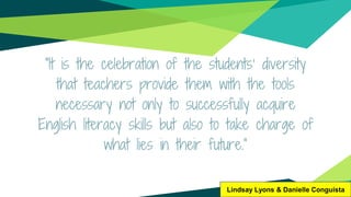 “It is the celebration of the students’ diversity
that teachers provide them with the tools
necessary not only to successfully acquire
English literacy skills but also to take charge of
what lies in their future.”
Lindsay Lyons & Danielle Conguista
 