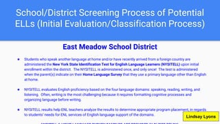School/District Screening Process of Potential
ELLs (Initial Evaluation/Classification Process)
East Meadow School District
★ Students who speak another language at home and/or have recently arrived from a foreign country are
administered the New York State Identification Test for English Language Learners (NYSITELL) upon initial
enrollment within the district. The NYSITELL is administered once, and only once! The test is administered
when the parent(s) indicate on their Home Language Survey that they use a primary language other than English
at home.
★ NYSITELL evaluates English proficiency based on the four language domains: speaking, reading, writing, and
listening. Often, writing is the most challenging because it requires formatting cognitive processes and
organizing language before writing.
★ NYSITELL results help ENL teachers analyze the results to determine appropriate program placement, in regards
to students’ needs for ENL services of English language support of the domains.
Lindsay Lyons
 
