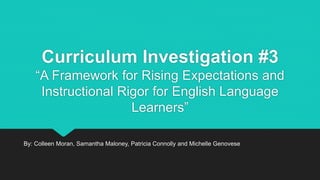 Curriculum Investigation #3
“A Framework for Rising Expectations and
Instructional Rigor for English Language
Learners”
By: Colleen Moran, Samantha Maloney, Patricia Connolly and Michelle Genovese
 