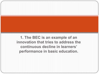 1. The BEC is an example of an
innovation that tries to address the
continuous decline in learners’
performance in basic education.

 