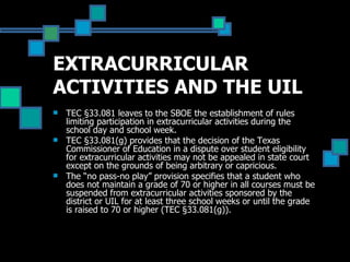 EXTRACURRICULAR ACTIVITIES AND THE UIL TEC §33.081 leaves to the SBOE the establishment of rules limiting participation in extracurricular activities during the school day and school week.  TEC §33.081(g) provides that the decision of the Texas Commissioner of Education in a dispute over student eligibility for extracurricular activities may not be appealed in state court except on the grounds of being arbitrary or capricious.  The “no pass-no play” provision specifies that a student who does not maintain a grade of 70 or higher in all courses must be suspended from extracurricular activities sponsored by the district or UIL for at least three school weeks or until the grade is raised to 70 or higher (TEC §33.081(g)).  