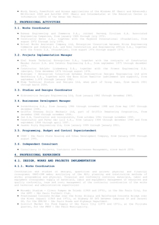 • Word, Excel, PowerPoint and Access applications of the Windows XP (Basic and Advanced);
    MS-Project 2000 and AutoCAD 2002 (Basic and Intermediate) at the Education Center in
    Informatics (2003) of the Senac São Paulo.

3. PROFESSIONAL ACTIVITIES

3.1. Works Coordinator

  • Enbasa Engineering and Commerce S.A., current Serveng Civilsan S.A. Associated
    Engineering Companies, from january 1969 through july 1972.
  • Constructor Beter S.A., together with the Raymond International (foundation), from
    august 1972 through july 1974.
  • Ecicel Works Assistant Company Ltd, Enterprise Consortium between Ecisa Engineering
    Commerce and Industry S.A. and Ecel Construction and Engineering Office S.A., together
    with the Franki S.A. (foundation), from august 1974 through august 1975.

3.2. Projects Implementation Manager

  • Etel Roads Technical Enterprises S.A., together with the contracts of Constructor
    Mendes Junior S.A. and Cetenco Engineering S.A., from september 1975 through december
    1976.
  • Constructor Adolpho Lindemberg S.A., together with the Promon Engineering S.A.
    (design), from december 1976 through august 1978.
  • Hidrogeo - Enterprise Consortium between Hidroservice Designs Engineering Ltd with
    Geotécnica S.A., together with the Booz Allen Hamilton (advisement and support), from
    september 1.978 through january 1982.
  • Etep Technical Studies and Designs Ltd, when part of Group Suez, from march 2001
    through march 2004.

3.3. Studies and Designs Coordinator

  • Hidroservice Designs Engineering Ltd, from january 1982 through december 1985.

3.4. Businesses Development Manager

  • Sondotécnica S.A., from January 1986 through november 1988 and from may 1997 through
    december 1998.
  • Griffin Drenasa Soils Mechanic Ltd, part of Griffin Dewatering Corporation, from
    december 1988 through november 1990.
  • Jaú S.A. Constructor and Incorporator, from october 1991 through november 1993.
  • Constructor and Paver São Luiz S.A., from january 1994 through december 1994 and from
    september 1994 through april 1997.
  • Jaakko Poyry Engineering Ltd, from january 1999 through january 2001.

3.5. Programming, Budget and Control Superintendent

  • CDHU - São Paulo State Housing and Urban Development Company, from january 1995 through
    august 1995.

3.6. Independent Consultant

  • Consultancy in Projects, Contracts and Businesses Management, since march 2004.

4. PROFESSIONAL EXPERIENCE

4.1. DESIGN, WORKS AND PROJECTS IMPLEMENTATION
4.1.1. Works Coordination

Coordination and studies of designs, quantities and prices; physical and financial
cronograms; PERT-CPM webs; monitoring of the BDI; planning and constructive methods of
works; programming and physical, financial and conformity controls; materials, labor and
equipment cronograms; supply of materials, labor and equipment; management of resources and
quality conformity, term and cost; management of the contracts; coordination of the works
and technical and administrative supervision:

  • Morumbi Stadium - Cicero Pompeu de Toledo (1969 and 1970), in the São Paulo City, for
    the SPFC - São Paulo Football Club.
  • Prestressed Concrete Bridge over the River Atibaia and Reinforced Concrete Bridge over
    the River Jaguari (1969 and 1971), at Highway SP 065 between Campinas SP and Jacarei
    SP, for the DER/SP - São Paulo Roads and Highways Department.
  • District Market for Food Supply of São Paulo City (1970 and 1971), at the Pirituba
    Quarter, for the PMSP - São Paulo Municipality.
 