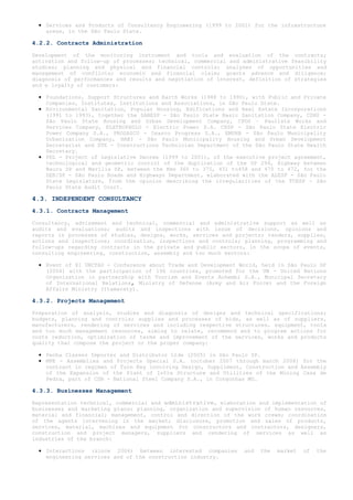 • Services and Products of Consultancy Engineering (1999 to 2001) for the infrastructure
    areas, in the São Paulo State.

4.2.2. Contracts Administration

Development of the monitoring instrument and tools and evaluation of the contracts;
activation and follow-up of processes; technical, commercial and administrative feasibility
studies; planning and physical and financial controls; analyses of opportunities and
management of conflicts; economic and financial claim; grants advance and diligence;
diagnosis of performances and results and negotiation of interest, definition of strategies
and e loyalty of customers:

  • Foundations, Support Structures and Earth Works (1988 to 1990), with Public and Private
    Companies, Institutes, Institutions and Associations, in São Paulo State.
  • Environmental Sanitation, Popular Housing, Edifications and Real Estate Incorporations
    (1991 to 1993), together the SABESP - São Paulo State Basic Sanitation Company, CDHU -
    São Paulo State Housing and Urban Development Company, CPOS – Paulista Works and
    Services Company, ELETROPAULO - Electric Power S.A. CESP - São Paulo State Electric
    Power Company S.A., PROSASCO - Osasco Progress S.A., EMURB - São Paulo Municipality
    Urbanization Company, HABI - São Paulo Municipality Housing and Urban Development
    Secretariat and DTE - Constructions Technician Department of the São Paulo State Health
    Secretary.
  • PDL - Project of Legislative Decree (1999 to 2001), of the executive project agreement,
    technological and geometric control of the duplication of the SP 294, Highway between
    Bauru SP and Marília SP, between the Kms 360 to 375, 451 to458 and 470 to 472, for the
    DER/SP - São Paulo Roads and Highways Department, elaborated with the ALESP - São Paulo
    State Legislature, from the opinion describing the irregularities of the TCESP - São
    Paulo State Audit Court.

4.3. INDEPENDENT CONSULTANCY
4.3.1. Contracts Management

Consultancy, advisement and technical, commercial and administrative support as well as
audits and evaluations; audits and inspections with issue of decisions, opinions and
reports in processes of studies, designs, works, services and projects; tenders, supplies,
actions and inspections; coordination, inspections and controls; planning, programming and
follow-ups regarding contracts in the private and public sectors, in the scope of events,
consulting engineering, construction, assembly and too much sectors:

  • Event of XI UNCTAD - Conference about Trade and Development World, held in São Paulo SP
    (2004) with the participation of 196 countries, promoted for the UN - United Nations
    Organization in partnership with Tourism and Events Anhembi S.A., Municipal Secretary
    of International Relations, Ministry of Defense (Army and Air Force) and the Foreign
    Affairs Ministry (Itamaraty).

4.3.2. Projects Management

Preparation of analysis, studies and diagnosis of designs and technical specifications;
budgets, planning and controls; supplies and processes of bids, as well as of suppliers,
manufacturers, rendering of services and including respective structures, equipment, tools
and too much management resources, aiming to relate, recommend and to program actions for
costs reduction, optimization of terms and improvement of the services, works and products
quality that compose the project or the proper company:

  • Penha Classes Importer and Distributor Ltda (2005) in São Paulo SP.
  • MPE - Assemblies and Projects Special S.A. (october 2007 through march 2008) for the
    contract in regimen of Turn Key involving Design, Suppliment, Construction and Assembly
    of the Expansion of the Plant of Infra Structure and Utilities of the Mining Casa de
    Pedra, part of CSN - National Steel Company S.A., in Congonhas MG.

4.3.3. Businesses Management

Representation technical, commercial and administrative, elaboration and implementation of
businesses and marketing plans; planning, organization and supervision of human resources,
material and financial; management, control and direction of the work crews; coordination
of the agents intervening in the market; disclosure, promotion and sales of products,
services, material, machines and equipment for constructors and contractors, designers,
construction and project managers, suppliers and rendering of services as well as
industries of the branch:

  • Interactions (since 2006) between interested companies       and   the   market   of   the
    engineering services and of the construction industry.
 