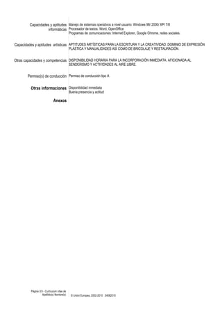 Capacidades y aptitudes 
informáticas 
Manejo de sistemas operativos a nivel usuario: Windows 98/ 2000/ XP/ 7/8 
Procesador de textos: Word, OpenOffice 
Programas de comunicaciones: Internet Explorer, Google Chrome, redes sociales. 
Capacidades y aptitudes artísticas APTITUDES ARTÍSTICAS PARA LA ESCRITURA Y LA CREATIVIDAD. DOMINIO DE EXPRESIÓN 
PLÁSTICA Y MANUALIDADES ASÍ COMO DE BRICOLAJE Y RESTAURACIÓN. 
Otras capacidades y competencias DISPONIBILIDAD HORARIA PARA LA INCORPORACIÓN INMEDIATA. AFICIONADA AL 
SENDERISMO Y ACTIVIDADES AL AIRE LIBRE. 
Permiso(s) de conducción Permiso de conducción tipo A 
Otras informaciones Disponibilidad inmediata 
Buena presencia y actitud 
Anexos 
Página 3/3 - Curriculum vitae de 
Apellido(s) Nombre(s) © Unión Europea, 2002-2010 24082010 
