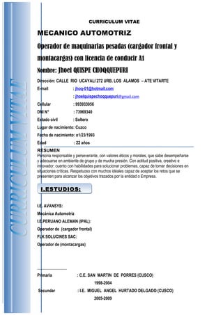 I.ESTUDIOS:I.ESTUDIOS:
CURRICULUM VITAE
MECANICO AUTOMOTRIZ
Operador de maquinarias pesadas (cargador frontal y
montacargas) con licencia de conducir A1
Nombre: Jhoel QUISPE CHOQQUEPURI
Dirección: CALLE RIO UCAYALI 272 URB. LOS ALAMOS – ATE VITARTE
E-mail : jhoq-01@hotmail.com
: jhoelquispechoqquepuri@gmail.com
Cellular : 993933056
DNI N° : 73969340
Estado civil : Soltero
Lugar de nacimiento: Cuzco
Fecha de nacimiento: o1/23/1993
Edad : 22 años
RESUMEN
Persona responsable y perseverante, con valores éticos y morales, que sabe desempeñarse
y adecuarse en ambiente de grupo y de mucha presión. Con actitud positiva, creativo e
innovador; cuento con habilidades para solucionar problemas, capaz de tomar decisiones en
situaciones críticas. Respetuoso con muchos idéales capaz de aceptar los retos que se
presenten para alcanzar los objetivos trazados por la entidad o Empresa.
I.E. AVANSYS:
Mecánica Automotriz
I.E.PERUANO ALEMAN (IPAL):
Operador de (cargador frontal)
FLK SOLUCINES SAC:
Operador de (montacargas)
Primaria : C.E. SAN MARTIN DE PORRES (CUSCO)
1998-2004
Secundar : I.E. MIGUEL ANGEL HURTADO DELGADO (CUSCO)
2005-2009
 