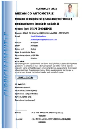 I.ESTUDIOS:I.ESTUDIOS:
CURRICULUM VITAE
MECANICO AUTOMOTRIZ
Operador de maquinarias pesadas (cargador frontal y
montacargas) con licencia de conducir A1
Nombre: Jhoel QUISPE CHOQQUEPURI
Dirección: CALLE RIO UCAYALI 272 URB. LOS ALAMOS – ATE VITARTE
E-mail : jhoq-01@hotmail.com
: jhoelquispechoqquepuri@gmail.com
Cellular : 993933056
DNI N° : 73969340
Estado civil : Soltero
Lugar de nacimiento: Cuzco
Fecha de nacimiento: o1/23/1993
Edad : 22 años
RESUMEN
Persona responsable y perseverante, con valores éticos y morales, que sabe desempeñarse
y adecuarse en ambiente de grupo y de mucha presión. Con actitud positiva, creativo e
innovador; cuento con habilidades para solucionar problemas, capaz de tomar decisiones en
situaciones críticas. Respetuoso con muchos idéales capaz de aceptar los retos que se
presenten para alcanzar los objetivos trazados por la entidad o Empresa.
I.E. AVANSYS:
Mecánica Automotriz
I.E.PERUANO ALEMAN (IPAL):
Operador de (cargador frontal)
FLK SOLUCINES SAC:
Operador de (montacargas)
Primaria : C.E. SAN MARTIN DE PORRES (CUSCO)
1998-2004
Secundar : I.E. MIGUEL ANGEL HURTADO DELGADO (CUSCO)
2005-2009
 