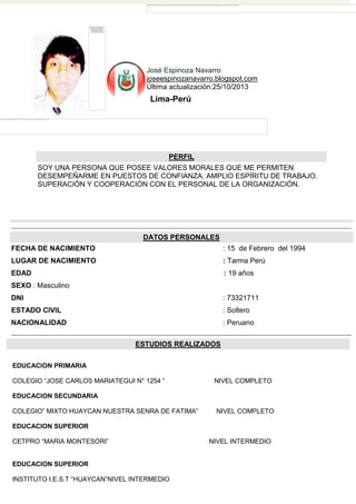 José Espinoza Navarro
joseespinozanavarro.blogspot.com
Última actualización:25/10/2013

Lima-Perú

PERFIL
SOY UNA PERSONA QUE POSEE VALORES MORALES QUE ME PERMITEN
DESEMPEÑARME EN PUESTOS DE CONFIANZA. AMPLIO ESPÍRITU DE TRABAJO.
SUPERACIÓN Y COOPERACIÓN CON EL PERSONAL DE LA ORGANIZACIÓN.

DATOS PERSONALES
FECHA DE NACIMIENTO

: 15 de Febrero del 1994

LUGAR DE NACIMIENTO

: Tarma Perú

EDAD

: 19 años

SEXO : Masculino
DNI

: 73321711

ESTADO CIVIL

: Soltero

NACIONALIDAD

: Peruano
ESTUDIOS REALIZADOS

EDUCACION PRIMARIA
COLEGIO “JOSE CARLOS MARIATEGUI N° 1254 ”

NIVEL COMPLETO

EDUCACION SECUNDARIA
COLEGIO” MIXTO HUAYCAN NUESTRA SENRA DE FATIMA”

NIVEL COMPLETO

EDUCACION SUPERIOR
CETPRO “MARIA MONTESORI”

EDUCACION SUPERIOR
INSTITUTO I.E.S.T “HUAYCAN”NIVEL INTERMEDIO

NIVEL INTERMEDIO

 