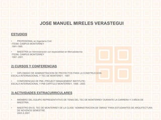 JOSE MANUEL MIRELES VERASTEGUI 
ESTUDIOS 
• PROFESIONAL en Ingeniería Civil: 
ITESM, CAMPUS MONTERREY 
1991-1995. 
• MAESTRÍA en Administración con especialidad en Mercadotecnia: 
ITESM, CAMPUS MONTERREY 
1997- 2001. 
2) CURSOS Y CONFERENCIAS 
• DIPLOMADO DE ADMINISTRACION DE PROYECTOS PARA LA CONSTRUCCION 
ESCALA INTERNACIONAL Y TEC DE MONTEREY, 1997. 
• CONFERENCIAS DE PMI ( PROJECT MANAGEMENT INSTITUTE) 
ESCALA INTERNACIONAL Y PMI CAPITULO MONTERREY, 1998 - 2000. 
3) ACTIVIDADES EXTRACURRICULARES 
• MIEMBRO DEL EQUIPO REPRESENTATIVO DE TENIS DEL TEC DE MONTERREY DURANTE LA CARRERA Y 3 AÑOS DE 
MAESTRIA. 
• MAESTRO EN EL TEC DE MONTERREY DE LA CLASE “ADMINISTRACION DE OBRAS” PARA ESTUDIANTES DE ARQUITECTURA 
DE NOVENOS SEMESTRE. 
2003 A 2007. 
 