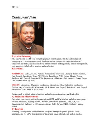 1 | P a g e
Curriculum Vitae
Executive Summary
J.R. DeOliveira is a 56 year old entrepreneur, multilingual, skillful in the areas of
management, escrow management, implementation, commerce, administration of
television and radio, radio acquisition, administration and regulatory affairs management,
procurement, global sales, tourism and marketing.
Key Points:
PORTFOLIO: Delta Air Lines, National Amusements (Showcase Cinemas), Herb Chambers,
New England Revolution, Sears, ACE Tickets, Papa Ginos, NRG Energy, Honda, Toyota,
Raytheon, GE, General Dynamics,DOD, Department of Defense, Dish Network, Omnex Group,
L3 Communications @ more.
EVENTS: International Chemistry Conference, International Road Federation Conference,
Formula Indy, Copa America Centenario, MLS Soccer, New England Revolution, New England
International Auto Show & much More.
Background in global sales, television and radio administration, and leadership.
A) Sales and Procurement:
Extensive experience within the prestigious OEM and CM circles, including companies
such as Raytheon, Boeing, Airbus, Altera Corporation, Sanmina, Jabil, GE, U.S.
Department of Defense, L-3 Communications, Rolls Royce, CTDI, Embraer, among
others.
B) Tourism
Planning, Management of conventions of up to 3000 participants, groups, travel
arrangements for VIPs, transportation via air and land, international and domestic,
 