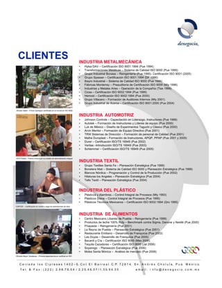 CLIENTES                                                              INDUSTRIA METALMECÁNICA
                                                                        •   Hylsa DAV – Certificación ISO 9001:1994 (Pue 1994)
                                                                        •   Transformaciones Metálicas – Sistema de Calidad ISO 9000 (Pue 1995)
                                                                        •   Grupo Industrial Bonasa – Reingeniería (Pue 1995), Certificación ISO 9001 (2005)
                                                                        •   Grupo Spasser – Certificación ISO 9001:1994 (DF 1996)
                                                                                p    p                                     (       )
                                                                        •   Ibayro Industrial – Sistema de Calidad ISO 9000 (Pue 1996)
                                                                        •   Fábricas Monterrey – Preauditoría de Certificación ISO 9000 (Mty 1996)
                                                                        •   Industrias y Metales Aries – Operación de la Compañía (Tlax 1999)
                                                                        •   Cicsa – Certificación ISO 9002:1994 (Pue 1999)
                                                                        •   Hemost – Certificación ISO 9002:1994 (Pue 2000)
                                                                        •   Grupo Villacero – Formación de Auditores Internos (Mty 2001)
                                                                        •   Grupo Industrial de Aceros – Certificación ISO 9001:2000 (Pue 2004)

Africam Safari - Primer Zoológico certificado en el mundo en ISO 9000

                                                                        INDUSTRIA AUTOMOTRIZ
                                                                        •   Johnson Controls – Capacitación en Liderazgo, Instructores (Pue 1999)
                                                                        •   Autotek – Formación de Instructores y Líderes de equipo (Pue 2000)
                                                                        •   Luk de México – Diseño de Experimentos Taguchi y Clásico (Pue 2000)
                                                                        •   Arvin Meritor – Formación de Equipo Directivo (Pue 2001)
                                                                        •   TRW Sistemas de Dirección – Formación de personal de Calidad (Pue 2001)
                                                                        •   Malhe Duroplast – Formación de Instructores, APQP, PPAP (Pue 2001 y 2005)
                                                                        •   Durer – Certificación ISO/TS 16949 (Pue 2002)
                                                                        •   Veritas –Introducción ISO/TS 16949 (Pue 2003)
                                                                        •   Schlemmer – Certificiación ISO/TS 16949 (Pue 2005)


OFS Puebla – Premio Innova por su modelo de administración integral
                                                                        INDUSTRIA TEXTIL
                                                                        •   Grupo Textiles Santa Fe – Planeación Estratégica (Pue 1999)
                                                                        •   Bonetera Mati – Sistema de Calidad ISO 9000 y Planeación Estratégica (Pue 1999)
                                                                        •   Blancos Nórdica – Programación y Control de la Producción (Pue 2002)
                                                                        •   Hilaturas los Angeles – Planeación Estratégica (Pue 2004)
                                                                        •   Tello Textil – Planeación Estratégica (Pue 2004)


                                                                        INDUSTRIA DEL PLÁSTICO
                                                                        •   Plásticos y Alambres – Control Integral de Procesos (Mty 1993)
                                                                        •   Plásticos Diana – Control Integral de Procesos (Pue 1995)
                                                                        •   Plásticos Técnicos Mexicanos – Certificación ISO 9002:1994 (Qro 1995)
CAPCEE – Certificación en control y pago de estimaciones de obra



                                                                        INDUSTRIA DE ALIMENTOS
                                                                        •   Centro Mexicano Libanés de Puebla – Reingeniería (Pue 1999)
                                                                        •   Productos de leche 100% Roly – Benchmark contra Sigma, Danone y Nestlé (Pue 2000)
                                                                        •   Priapasta – Reingeniería (Pue 2001)
                                                                        •   La Reyna de Puebla – Planeación Estratégica (Pue 2001)
                                                                        •   Restaurante Emiliano – Desarrollo de Franquicia (Pue 2003)
                                                                        •   Las Duyas – Desarrollo de Franquicia (Pue 2005)
                                                                        •   Bacardi y Cía – Certificación ISO 9000 (Mex 2006)
                                                                        •   Tequila Cazadores – Certificación ISO 9000 (Jal 2006)
                                                                        •   Soyamigo - Planeación Estratégica (Pue 2006)
                                                                        •   Moles Santa Mónica – Análisis de mercado (Pue 2008)
Oficialía Mayor Zacatecas – Primera dependencia en certificar en ISO



    C e r r a d a l o s C i p r e s e s 1 4 0 2 – 5, C o l. E l B a r r e a l C. P. 7 2 8 1 4, S n . A n d r é s C h o l u l a, P u e. M é x i c o.
     T e l. & F a x : ( 2 2 2 ) 2. 9 8. 7 6. 5 4 / 2. 2 5. 4 6. 0 7 / 1. 3 0. 9 4. 3 5                            email: i nfo@denegocio.com.mx
                                                                                                                                                                10
 