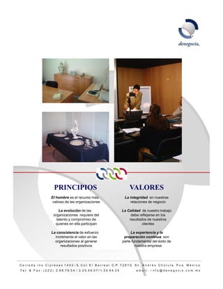 PRINCIPIOS                                                   VALORES
                         El hombre es el recurso más                                 La integridad en nuestras
                          valioso de las organizaciones                                 relaciones de negocio

                              La evolución de las                                   La Calidad de nuestro trabajo
                           organizaciones requiere del                                   debe reflejarse en los
                             talento y compromiso de                                    resultados de nuestros
                            quienes en ella participan                                          clientes

                         La consistencia de esfuerzo                                     La experiencia y la
                           incrementa el valor en las                                preparación continua son
                           organizaciones al g
                             g               generar                                p
                                                                                    parte fundamental del éxito de
                              resultados positivos                                          nuestra empresa




C e r r a d a l o s C i p r e s e s 1 4 0 2 – 5, C o l. E l B a r r e a l C. P. 7 2 8 1 0, S n . A n d r é s C h o l u l a, P u e. M é x i c o.
T e l. & F a x : ( 2 2 2 ) 2. 9 8. 7 6. 5 4 / 2. 2 5. 4 6. 0 7 / 1. 3 0. 9 4. 3 5           email: i nfo@denegocio.com.mx
                                                                                                                                                  5
 