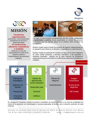 MISIÓN
        Transformar
       organizaciones
productivas, comercializadoras,                Con base en tres principios fundamentales del bien común: solidaridad,
   prestadoras de servicios y                  subsidiariedad y justicia, hemos desarrollado un modelo de operación
       gubernamentales                         institucional que nos permite aplicar en la práctica estos principios de
                                               pensamiento.
    en instituciones
altamente competitivas
 lt     t         titi                         Nuestro modelo opera a través de unidades de negocio independientes en
      y rentables                              su operación pero afines en su filosofía e integradas en su administración.
    dentro de su ramo de
 especialidad por medio de la                  Nuestro modelo de operación ha crecido a lo largo de los años integrando
     asesoría, diseño e                        en cada unidad productos y servicios orientados a las pequeñas y
implementación de soluciones                   medianas empresas, siempre con la clara intención de transformar
          integrales.                          organizaciones para convertirlas en instituciones altamente competitivas y
                                               rentables.
                                               rentables




         Planeación                          Diseño de                               Planes de                      Imagen
         Estratégica                        aplicaciones                              Negocio                      Corporativa
                                          contra requisitos
        Sistemas de                                                                 Exportaciones                 El arte de los
          Gestión                         Desarrollos web                                                           Negocios

         Franquicias                            Qcontrol                                                           CIE Puebla

          Empresas                              Califica.t
          Familiares

En denegocio® buscamos mejorar la posición competitiva de nuestros clientes y su nivel de rentabilidad por
medio de la aplicación de metodologías y recursos adecuados al tamaño, giro y situación particular de cada
empresa.

C e r r a d a l o s C i p r e s e s 1 4 0 2 – 5, C o l. E l B a r r e a l C. P. 7 2 8 1 4, S n . A n d r é s C h o l u l a, P u e. M é x i c o.
T e l. & F a x : ( 2 2 2 ) 2. 9 8. 7 6. 5 4 / 2. 2 5. 4 6. 0 7 / 1. 3 0. 9 4. 3 5           email: i nfo@denegocio.com.mx
                                                                                                                                                  7
 