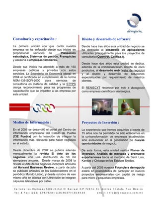 Consultoría y capacitación :                                                  Diseño y desarrollo de software:
La primera unidad con que contó nuestra                                       Desde hace tres años esta unidad de negocio se
empresa se ha enfocado desde sus inicios en                                   ha dedicado al desarrollo de aplicaciones
proporcionar   servicios  de      Planeación                                  utilizadas principalmente para los proyectos de
estratégica,
estratégica Sistemas de gestión Franquicias
                         gestión,                                             consultoría (Qcontrol Califica t)
                                                                                          (Qcontrol, Califica.t).
y asesoría a empresas familiares.
                                                                              Desde hace dos años esta unidad se dedica,
Desde sus inicios ha atendido a más de 150                                    además de la comercialización abierta de esos
empresas públicas y privadas con estos                                        productos, al desarrollo web (webs de negocio)
servicios. La Secretaría de Economía otorgó en                                y al diseño y desarrollo de soluciones
2004 el certificado en cumplimiento de la norma                               especializadas por requerimiento de nuestros
NOM-138-SCFI-2000
NOM 138 SCFI 2000        para    servicios
                                     i i     de
                                             d                                clientes.
consultoría en materia de calidad y la STYPS
otorga reconocimiento para los programas de                                   El RENIECYT reconoce por esto a denegocio
capacitación que se imparten a las empresa por                                como empresa científica y tecnológica.
esta unidad.




Medios de Información :                                                       Proyectos de Inversión :
En el 2006 se desarrolló el portal del Centro de                              La experiencia que hemos adquirido a través de
información empresarial del Estado de Puebla                                  15 años nos ha permitido no sólo enfocarnos en
(CIE Puebla) con la intención de integrar la                                  la co-transformación de empresas establecidas
información más relevante para hacer negocios                                 sino evolucionar en la generación de nuevas
en el estado.                                                                 oportunidades de negocio.

Desde diciembre de 2007 se publica además                                     De esta forma esta unidad realiza Planes de
                                                                                       forma,
mensualmente la revista El Arte de los                                        inversión, Análisis de mercado y promueve
negocios con una distribución de 50 mil                                       exportaciones hacia el mercado de Saint Luis,
ejemplares anuales. Desde marzo de 2008 la                                    Kansas y Chicago en los Estados Unidos.
revista el Arte de los negocios incorpora artículos
del Harvard Business Review, a partir de julio                                A partir del 2009 nuestra Financiera denegocio
se publican artículos de los colaboradores en el                              estará en posibilidades de participar en nuevos
periódico M d L ti
   iódi Mundo Latino, y d d octubre d ese
                            desde t b de                                      proyectos empresariales con capital de riesgo
mismo año en alianza con Ultravisión se integran                              para micro y pequeñas empresas.
cápsulas televisivas por cable.

C e r r a d a l o s C i p r e s e s 1 4 0 2 – 5, C o l. E l B a r r e a l C. P. 7 2 8 1 4, S n . A n d r é s C h o l u l a, P u e. M é x i c o.
 T e l. & F a x : ( 2 2 2 ) 2. 9 8. 7 6. 5 4 / 2. 2 5. 4 6. 0 7 / 1. 3 0. 9 4. 3 5          email: i nfo@denegocio.com.mx
                                                                                                                                                  8
 