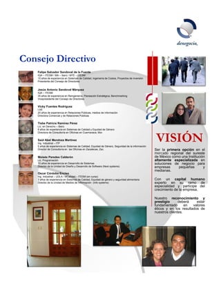 Consejo Directivo
    Felipe Salvador Sandoval de la Fuente
    IQA – ITESM / MA – Ibero / MTE – ITESM
    15 años de experiencia en Sistemas de Calidad Ingeniería de Costos Proyectos de inversión
                                          Calidad,              Costos,
    Presidente del Consejo de Directores


    Jesús Antonio Sandoval Márquez
    IQA – ITESM
    35 años de experiencia en Reingeniería, Planeación Estratégica, Benchmarking
    Vicepresidente del Consejo de Directores


    Vicky Fuentes Rodríguez
    LAE
    20 años de experiencia en Relaciones Públicas, medios de información
    Directora Comercial y de Relaciones Públicas


    Tisbe Patricia Ramírez Pérez
    Lic. en Derecho – Ibero
    8 años de experiencia en Sistemas de Calidad y Equidad de Género



                                                                                                   VISIÓN
    Directora de Consultoría en Oficinas en Cuernavaca, Mor.


    Saúl Abel Mendoza Martínez
    Ing Industrial – ITP
    Ing.
    5 años de experiencia en Sistemas de Calidad, Equidad de Género, Seguridad de la información
    Director de Consultoría en las Oficinas en Zacatecas, Zac.                                     Ser la primera opción en el
                                                                                                   mercado regional del sureste
    Moisés Paredes Calderón                                                                        de México como una Institución
    Lic. Programación                                                                              altamente especializada en
    10 años de experiencia en Desarrollo de Sistemas                                               soluciones de negocio para
    Director de la Unidad de Diseño y Desarrollo de Software (Next systems)                        empresas     pequeñas        y
                                                                                                   medianas.
    Oscar Córdoba Enciso
    Ing. Industrial – UDLA / MCalidad – ITESM (en curso)
    3 años de experiencia en Sistemas de Calidad, Equidad de género y seguridad alimentaria        Con un capital humano
    Director de la Unidad de Medios de Información (Info systems)                                  experto en su ramo de
                                                                                                   especialidad y partícipe del
                                                                                                   crecimiento de la empresa.

                                                                                                   Nuestro reconocimiento y
                                                                                                   prestigio      deberá    estar
                                                                                                   fundamentado       en  valores
                                                                                                   éticos y en los resultados de
                                                                                                   nuestros clientes.




                                                                                                                              9
 