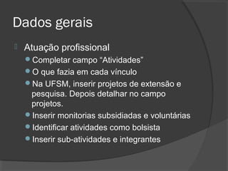 Dados gerais
 Atuação profissional
Completar campo “Atividades”
O que fazia em cada vínculo
Na UFSM, inserir projetos de extensão e
pesquisa. Depois detalhar no campo
projetos.
Inserir monitorias subsidiadas e voluntárias
Identificar atividades como bolsista
Inserir sub-atividades e integrantes
 
