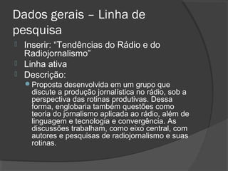 Dados gerais – Linha de
pesquisa
 Inserir: “Tendências do Rádio e do
Radiojornalismo”
 Linha ativa
 Descrição:
Proposta desenvolvida em um grupo que
discute a produção jornalística no rádio, sob a
perspectiva das rotinas produtivas. Dessa
forma, englobaria também questões como
teoria do jornalismo aplicada ao rádio, além de
linguagem e tecnologia e convergência. As
discussões trabalham, como eixo central, com
autores e pesquisas de radiojornalismo e suas
rotinas.
 