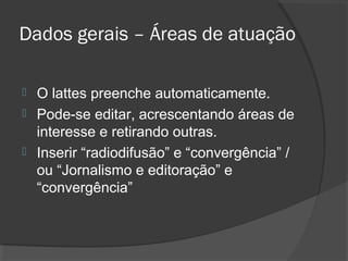 Dados gerais – Áreas de atuação
 O lattes preenche automaticamente.
 Pode-se editar, acrescentando áreas de
interesse e retirando outras.
 Inserir “radiodifusão” e “convergência” /
ou “Jornalismo e editoração” e
“convergência”
 