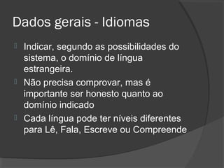 Dados gerais - Idiomas
 Indicar, segundo as possibilidades do
sistema, o domínio de língua
estrangeira.
 Não precisa comprovar, mas é
importante ser honesto quanto ao
domínio indicado
 Cada língua pode ter níveis diferentes
para Lê, Fala, Escreve ou Compreende
 