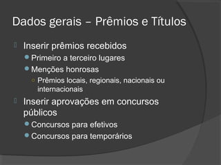 Dados gerais – Prêmios e Títulos
 Inserir prêmios recebidos
Primeiro a terceiro lugares
Menções honrosas
○ Prêmios locais, regionais, nacionais ou
internacionais
 Inserir aprovações em concursos
públicos
Concursos para efetivos
Concursos para temporários
 