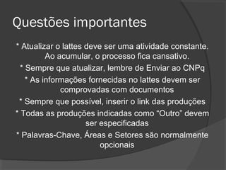Questões importantes
* Atualizar o lattes deve ser uma atividade constante.
Ao acumular, o processo fica cansativo.
* Sempre que atualizar, lembre de Enviar ao CNPq
* As informações fornecidas no lattes devem ser
comprovadas com documentos
* Sempre que possível, inserir o link das produções
* Todas as produções indicadas como “Outro” devem
ser especificadas
* Palavras-Chave, Áreas e Setores são normalmente
opcionais
 