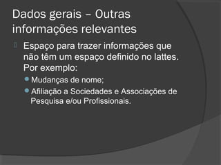 Dados gerais – Outras
informações relevantes
 Espaço para trazer informações que
não têm um espaço definido no lattes.
Por exemplo:
Mudanças de nome;
Afiliação a Sociedades e Associações de
Pesquisa e/ou Profissionais.
 