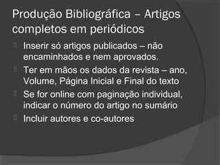 Produção Bibliográfica – Artigos
completos em periódicos
 Inserir só artigos publicados – não
encaminhados e nem aprovados.
 Ter em mãos os dados da revista – ano,
Volume, Página Inicial e Final do texto
 Se for online com paginação individual,
indicar o número do artigo no sumário
 Incluir autores e co-autores
 
