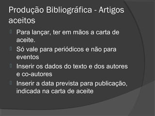 Produção Bibliográfica - Artigos
aceitos
 Para lançar, ter em mãos a carta de
aceite.
 Só vale para periódicos e não para
eventos
 Inserir os dados do texto e dos autores
e co-autores
 Inserir a data prevista para publicação,
indicada na carta de aceite
 