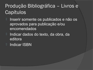 Produção Bibliográfica – Livros e
Capítulos
 Inserir somente os publicados e não os
aprovados para publicação e/ou
encomendados
 Indicar dados do texto, da obra, da
editora
 Indicar ISBN
 