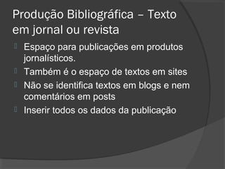 Produção Bibliográfica – Texto
em jornal ou revista
 Espaço para publicações em produtos
jornalísticos.
 Também é o espaço de textos em sites
 Não se identifica textos em blogs e nem
comentários em posts
 Inserir todos os dados da publicação
 