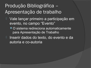 Produção Bibliográfica –
Apresentação de trabalho
 Vale lançar primeiro a participação em
evento, no campo “Evento”
O sistema redireciona automaticamente
para Apresentação de Trabalho
 Inserir dados do texto, do evento e da
autoria e co-autoria
 