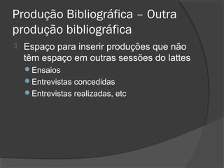 Produção Bibliográfica – Outra
produção bibliográfica
 Espaço para inserir produções que não
têm espaço em outras sessões do lattes
Ensaios
Entrevistas concedidas
Entrevistas realizadas, etc
 