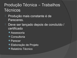 Produção Técnica – Trabalhos
Técnicos
 Produção mais constante é de
Pareceres.
 Deve ser lançado depois de concluído /
certificado
Assessoria
Consultoria
Parecer
Elaboração de Projeto
Relatório Técnico
 