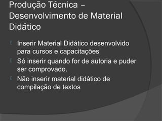 Produção Técnica –
Desenvolvimento de Material
Didático
 Inserir Material Didático desenvolvido
para cursos e capacitações
 Só inserir quando for de autoria e puder
ser comprovado.
 Não inserir material didático de
compilação de textos
 