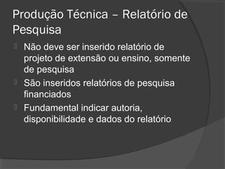 Produção Técnica – Relatório de
Pesquisa
 Não deve ser inserido relatório de
projeto de extensão ou ensino, somente
de pesquisa
 São inseridos relatórios de pesquisa
financiados
 Fundamental indicar autoria,
disponibilidade e dados do relatório
 