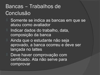 Bancas – Trabalhos de
Conclusão
 Somente se indica as bancas em que se
atuou como avaliador
 Indicar dados do trabalho, data,
composição da banca
 Ainda que o estudante não seja
aprovado, a banca ocorreu e deve ser
lançada no lattes
 Deve haver comprovação com
certificado. Ata não serve para
comprovar
 