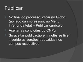 Publicar
 No final do processo, clicar no Globo
(ao lado da impressora, no Menu
Inferior da tela) – Publicar currículo
 Aceitar as condições do CNPq
 Só aceitar publicação em inglês se tiver
inserido as versões traduzidas nos
campos respectivos
 