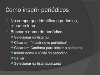Como inserir periódicos
 No campo que identifica o periódico,
clicar na lupa
 Buscar o nome do periódico
Selecionar da lista ou
Clicar em “Incluir novo periódico”
Clicar em Confirma para iniciar o cadastro
Inserir nome e ISSN do periódico
Salvar
Selecionar da lista atualizada
 