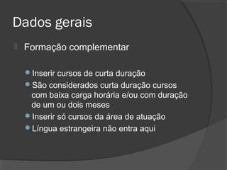 Dados gerais
 Formação complementar
Inserir cursos de curta duração
São considerados curta duração cursos
com baixa carga horária e/ou com duração
de um ou dois meses
Inserir só cursos da área de atuação
Língua estrangeira não entra aqui
 