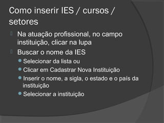 Como inserir IES / cursos /
setores
 Na atuação profissional, no campo
instituição, clicar na lupa
 Buscar o nome da IES
Selecionar da lista ou
Clicar em Cadastrar Nova Instituição
Inserir o nome, a sigla, o estado e o país da
instituição
Selecionar a instituição
 