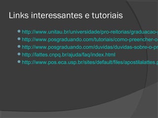Links interessantes e tutoriais
http://www.unitau.br/universidade/pro-reitorias/graduacao-p
http://www.posgraduando.com/tutoriais/como-preencher-o-
http://www.posgraduando.com/duvidas/duvidas-sobre-o-pr
http://lattes.cnpq.br/ajuda/faq/index.html
http://www.pos.eca.usp.br/sites/default/files/apostilalattes.p
 