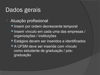 Dados gerais
 Atuação profissional
Inserir por ordem decrescente temporal
Inserir vínculo em cada uma das empresas /
organizações / instituições
Estágios devem ser inseridos e identificados
A UFSM deve ser inserida com vínculo
como estudante de graduação / pós-
graduação
 