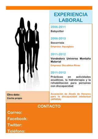 Dolor Sit Amet

Nº asunto: [Fecha]

EXPERIENCIA
LABORAL
2006-2011
Babysitter

2006-2013
Socorrista
Empresa: Aquaglass

2011-2012
Vendedora Universo Montaña
Material
Empresa: Decathlon Rivas

2011-2012
Prácticas
en
actividades
acuáticas, la hidroterapia y la
rehabilitación para personas
con discapacidad
Otro dato:
Coche propio

Asociación de Alcalá de Henares
para la discapacidad intelectual
(APHISA)

CONTACTO
Correo:
Facebook:
Twitter:
Teléfono:

 
