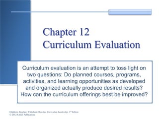 Glatthorn, Boschee, Whitehead, Boschee, Curriculum Leadership, 3rd Edition
© 2012 SAGE Publications
Chapter 12
Curriculum Evaluation
Curriculum evaluation is an attempt to toss light on
two questions: Do planned courses, programs,
activities, and learning opportunities as developed
and organized actually produce desired results?
How can the curriculum offerings best be improved?
 