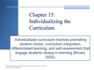 Glatthorn, Boschee, Whitehead, Boschee, Curriculum Leadership, 3rd Edition
© 2012 SAGE Publications
Chapter 15:
Individualizing the
Curriculum
Individualized curriculum involves promoting
student choice, curriculum integration,
differentiated learning, and self-assessment that
engage students deeply in learning (Brown,
2002).
 