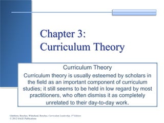 Glatthorn, Boschee, Whitehead, Boschee, Curriculum Leadership, 3rd Edition
© 2012 SAGE Publications
Chapter 3:
Curriculum Theory
Curriculum Theory
Curriculum theory is usually esteemed by scholars in
the field as an important component of curriculum
studies; it still seems to be held in low regard by most
practitioners, who often dismiss it as completely
unrelated to their day-to-day work.
 