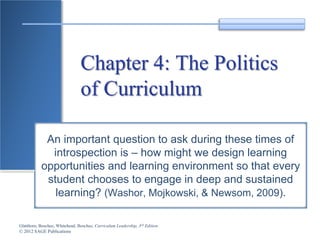 Glatthorn, Boschee, Whitehead, Boschee, Curriculum Leadership, 3rd Edition
© 2012 SAGE Publications
Chapter 4: The Politics
of Curriculum
An important question to ask during these times of
introspection is – how might we design learning
opportunities and learning environment so that every
student chooses to engage in deep and sustained
learning? (Washor, Mojkowski, & Newsom, 2009).
 