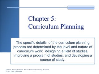 Glatthorn, Boschee, Whitehead, Boschee, Curriculum Leadership, 3rd Edition
© 2012 SAGE Publications
Chapter 5:
Curriculum Planning
The specific details of the curriculum planning
process are determined by the level and nature of
curriculum work: designing a field of studies,
improving a program of studies, and developing a
course of study.
 