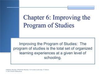 Glatthorn, Boschee, Whitehead, Boschee, Curriculum Leadership, 3rd Edition
© 2012 SAGE Publications
Chapter 6: Improving the
Program of Studies
Improving the Program of Studies: The
program of studies is the total set of organized
learning experiences at a given level of
schooling.
 