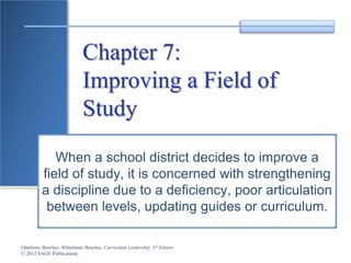 Glatthorn, Boschee, Whitehead, Boschee, Curriculum Leadership, 3rd Edition
© 2012 SAGE Publications
Chapter 7:
Improving a Field of
Study
When a school district decides to improve a
field of study, it is concerned with strengthening
a discipline due to a deficiency, poor articulation
between levels, updating guides or curriculum.
 