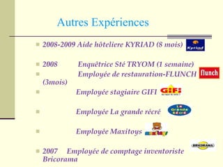   Autres Expériences 2008-2009 Aide hôteliere KYRIAD (8 mois) 2008  Enquêtrice Sté TRYOM (1 semaine) Employée de restauration-FLUNCH (3mois) Employée stagiaire GIFI Employée La grande récré Employée Maxitoys 2007  Employée de comptage inventoriste Bricorama 